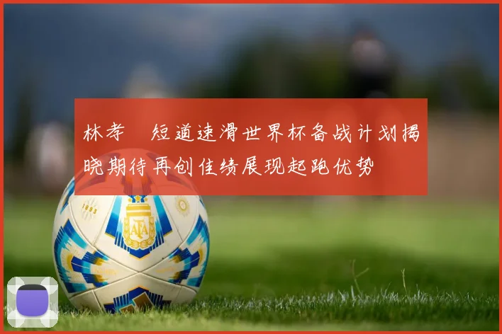 林孝埈短道速滑世界杯备战计划揭晓期待再创佳绩展现起跑优势
