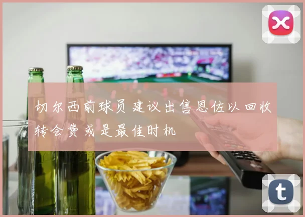 切尔西前球员建议出售恩佐以回收转会费或是最佳时机