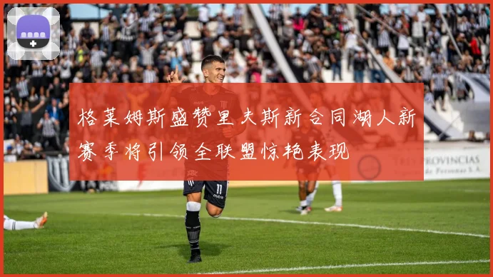 格莱姆斯盛赞里夫斯新合同湖人新赛季将引领全联盟惊艳表现