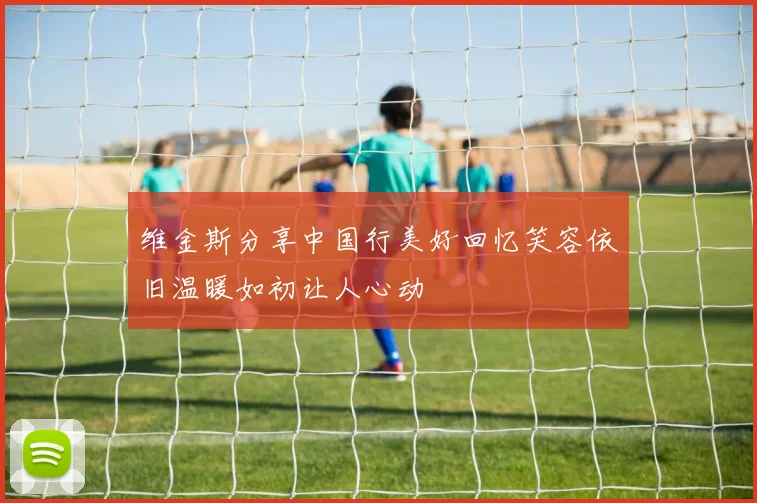 维金斯分享中国行美好回忆笑容依旧温暖如初让人心动